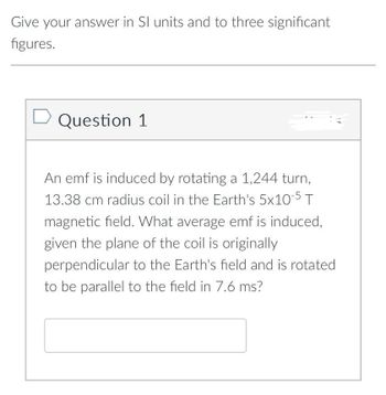 Give your answer in SI units and to three significant
figures.
D Question 1
An emf is induced by rotating a 1,244 turn,
13.38 cm radius coil in the Earth's 5x10-5 T
magnetic field. What average emf is induced,
given the plane of the coil is originally
perpendicular to the Earth's field and is rotated
to be parallel to the field in 7.6 ms?