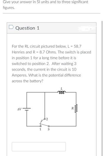 Give your answer in SI units and to three significant
figures.
D Question 1
For the RL circuit pictured below, L = 58.7
Henries and R = 8.7 Ohms. The switch is placed
in position 1 for a long time before it is
switched to position 2. After waiting 3
seconds, the current in the circuit is 10
Amperes. What is the potential difference
across the battery?
AV
1
S
L
moo
R
ww