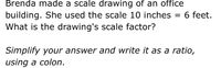 Brenda made a scale drawing of an office
building. She used the scale 10 inches = 6 feet.
What is the drawing's scale factor?
Simplify your answer and write it as a ratio,
using a colon.
