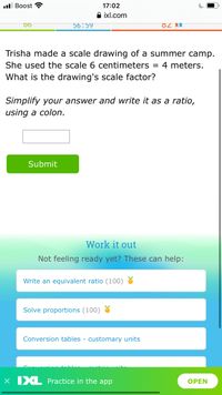 ll Boost ?
17:02
A ixl.com
56:59
MM 78
Trisha made a scale drawing of a summer camp.
She used the scale 6 centimeters
4 meters.
%3D
What is the drawing's scale factor?
Simplify your answer and write it as a ratio,
using a colon.
Submit
Work it out
Not feeling ready yet? These can help:
Write an equivalent ratio (100) 8
Solve proportions (100)
Conversion tables - customary units
X IXL Practice in the app
OPEN
