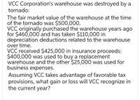 VCC Corporation's warehouse was destroyed by a
tornado:
The fair market value of the warehouse at the time
of the tornado was $500,000.
VCC originally purchased the warehouse years ago
for $460,000 and has taken $110,000 in
depreciation deductions related to the warehouse
over time.
VCC received $425,000 in insurance proceeds:
$400,000 was used to buy a replacement
warehouse and the other $25,000 was used for
business expenses.
Assuming VCC takes advantage of favorable tax
provisions, what gain or loss will VCC recognize in
the current year?
