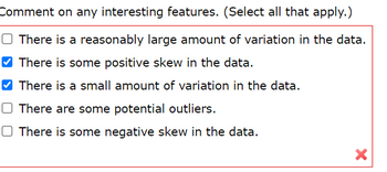 Comment on any interesting features. (Select all that apply.)
O There is a reasonably large amount of variation in the data.
There is some positive skew in the data.
There is a small amount of variation in the data.
O There are some potential outliers.
☐ There is some negative skew in the data.
X