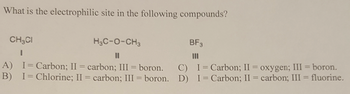 What is the electrophilic site in the following compounds?
CH3CI
I
A) I Carbon; II = carbon; III = boron.
B) I = Chlorine; II = carbon; III = boron.
H₂C-O-CH3
C)
D)
BF3
III
I = Carbon; II = oxygen; III = boron.
I=Carbon; II = carbon; III = fluorine.