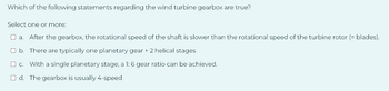 Which of the following statements regarding the wind turbine gearbox are true?
Select one or more:
O a. After the gearbox, the rotational speed of the shaft is slower than the rotational speed of the turbine rotor (= blades).
b. There are typically one planetary gear + 2 helical stages
O c. With a single planetary stage, a 1: 6 gear ratio can be achieved.
Od. The gearbox is usually 4-speed