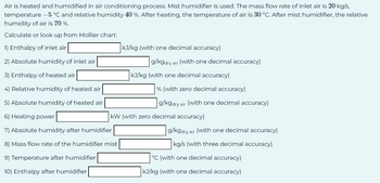 Air is heated and humidified in air conditioning process. Mist humidifier is used. The mass flow rate of inlet air is 20 kg/s,
temperature -5 °C and relative humidity 40 %. After heating, the temperature of air is 30 °C. After mist humidifier, the relative
humidity of air is 70 %.
Calculate or look up from Mollier chart:
1) Enthalpy of inlet air
2) Absolute humidity of inlet air
3) Enthalpy of heated air
4) Relative humidity of heated air
5) Absolute humidity of heated air
6) Heating power
kJ/kg (with one decimal accuracy)
g/kgdry air (with one decimal accuracy)
kJ/kg (with one decimal accuracy)
% (with zero decimal accuracy)
g/kgdry air (with one decimal accuracy)
KW (with zero decimal accuracy)
7) Absolute humidity after humidifier
8) Mass flow rate of the humidifier mist
9) Temperature after humidifier
10) Enthalpy after humidifier
g/kgdry air (with one decimal accuracy)
kg/s (with three decimal accuracy)
°C (with one decimal accuracy)
kJ/kg (with one decimal accuracy)