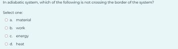 In adiabatic system, which of the following is not crossing the border of the system?
Select one:
O a.
O b. work
O c. energy
O d. heat
material