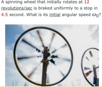 A spinning wheel that initially rotates at 12
revolutions/sec is braked uniformly to a stop in
4.5 second. What is its initial angular speed wo?