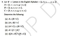 4. Let U := Letters in the English Alphabet = {a, b, c, ...,x, y, z}
A = {t, r, i, a, n, g, I, e, s}
B = {s, q, u, a, r, e },
C = {h, e, x, a, g, o, n, s }
%3D
%3D
Determine the following:
(a) AU(BnC)
(b) (AU BYnc
(c) (AnC)u(BnC)
(d) An (Cnuy
(e) n[(AU B)n (BUuC)]
