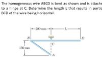 The homogeneous wire ABCD is bent as shown and is attache
to a hinge at C. Determine the length L that results in portic
BCD of the wire being horizontal.
- 200 mm
-L-
В
D
150 mm
