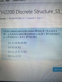 ces
Ibri
TH2200 Discrete Structure_S1_
courses / 54 MATH2200_S1 / General / Test-2
List the ordered pairs in the relation R from A = 0,1,2, 3, 4,
B= 1,2,3, 4,5, where Ris defined as (a, b) E R if and only if
a = b? where a E A, b E BThen R is
O {(1,1), (4, 2), (0, 2)}
O {(1,2), (4, 2)}
O {(1,1), (2, 4), (1,2)}
O {(1,1), (4, 2)}
Next pag
MATH201 CH0LADOU
