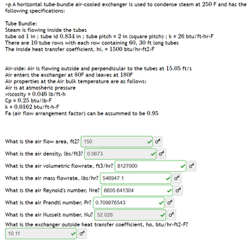 <p A horizontal tube-bundle air-cooled exchanger is used to condense steam at 250 F and has the
following specifications:
Tube Bundle:
Steam is flowing inside the tubes
tube od 1 in ; tube id 0.834 in ; tube pitch = 2 in (square pitch) ; k = 26 btu/ft-hr-F
There are 10 tube rows with each row containing 60, 30 ft long tubes
The inside heat transfer coefficient, hi, = 1500 btu/hr-ft2-F
Air-side: Air is flowing outside and perpendicular to the tubes at 15.05 ft/s
Air enters the exchanger at 80F and leaves at 180F
Air properties at the Air bulk temperature are as follows:
Air is at atmosheric pressure
viscosity = 0.046 lb/ft-h
Cp = 0.25 btu/lb-F
k = 0.0162 btu/ft-h-F
Fa (air flow arrangement factor) can be assummed to be 0.95
What is the air flow area, ft2? 150
What is the air density, lbs/ft3? 0.0673
What is the air volumetric flowrate, ft3/hr? 8127000
What is the air mass flowrate, lbs/hr? 546947.1
What is the air Reynold's number, Nre? 6605.641304
What is the air Prandtl number, Pr? 0.709876543
What is the air Nusselt number, Nu? 52.028
B
What is the exchanger outside heat transfer coefficient, ho, btu/hr-ft2-F?
10.11