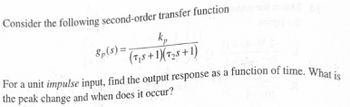 Consider the following second-order transfer function
8p($)=
k₁
(TS+1)(T2+1)
For a unit impulse input, find the output response as a function of time. What is
the peak change and when does it occur?