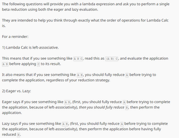 The following questions will provide you with a lambda expression and ask you to perform a single
beta reduction using both the eager and lazy evaluation.
They are intended to help you think through exactly what the order of operations for Lambda Calc
is.
For a reminder:
1) Lambda Calc is left-associative.
This means that if you see something like A B C, read this as (A B) C, and evaluate the application
A B before applying c to its result.
It also means that if you see something like A B, you should fully reduce д before trying to
complete the application, regardless of your reduction strategy.
2) Eager vs. Lazy:
Eager says if you see something like A B, (first, you should fully reduce A before trying to complete
the application, because of left-associativity), then you should fully reduce B, then perform the
application.
Lazy says if you see something like AB, (first, you should fully reduce д before trying to complete
A
the application, because of left-associativity), then perform the application before having fully
reduced B.