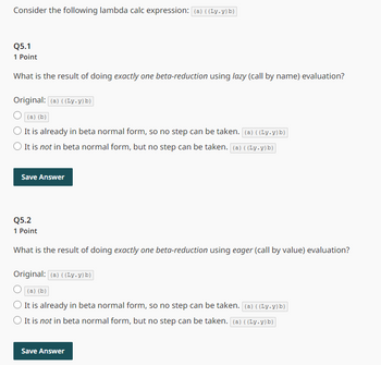 Consider the following lambda calc expression: (a) ((Ly.y) b)
Q5.1
1 Point
What is the result of doing exactly one beta-reduction using lazy (call by name) evaluation?
Original: (a) ((Ly.y) b)
(a) (b)
It is already in beta normal form, so no step can be taken. (a) ((Ly.y) b)
It is not in beta normal form, but no step can be taken. (a) ((Ly.y) b)
Save Answer
Q5.2
1 Point
What is the result of doing exactly one beta-reduction using eager (call by value) evaluation?
Original: (a) ((Ly.y) b)
(a) (b)
It is already in beta normal form, so no step can be taken. (a) ((Ly.y) b)
It is not in beta normal form, but no step can be taken. (a) ((Ly.y) b)
Save Answer