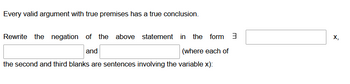 Every valid argument with true premises has a true conclusion.
Rewrite the negation of the above statement in the form 3
and
(where each of
the second and third blanks are sentences involving the variable x):
X₂