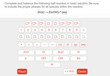 Complete and balance the following half-reaction in basic solution. Be sure
to include the proper phases for all species within the reaction.
Zn(s) → Zn(OH)4² (aq)
1
+
2
e
Reset
H₂O
ñ
02 03
3 4
( )
0²-
OH
5
U
05
H+
☐²+
Ï
3+
7 8
H3O+
OH-
4+
• x H₂O
9 0
(s) (1) (g) (aq)
口口。
H
Zn
Delete