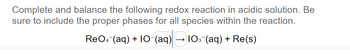 Complete and balance the following redox reaction in acidic solution. Be
sure to include the proper phases for all species within the reaction.
ReO4 (aq) + 10-(aq)
103¯(aq) + Re(s)