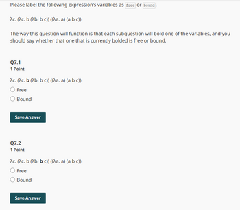 Please label the following expression's variables as free or bound.
Ac. (^c. b (Ab. bc)) ((^a. a) (a b c))
The way this question will function is that each subquestion will bold one of the variables, and you
should say whether that one that is currently bolded is free or bound.
Q7.1
1 Point
Ac. (Ac. b (Ab. b c)) ((^a. a) (a b c))
○ Free
Bound
Save Answer
Q7.2
1 Point
Ac. (Ac. b (Ab. b c)) ((\a. a) (a b c))
○ Free
Bound
Save Answer