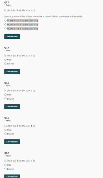 Q7.3
1 Point
Ac. (Ac. b (Ab. bc)) ((\a. a) (a b c))
Special question! This bolded variable c is bound. Which parameter is it bound to?
Ac. (^c. b (Ab. bc)) ((^\a. a) (a b c))
) Ac. (^c. b (\b. b c)) ((\a. a) (a b c))
) Ac. (^c. b (λb. b c)) ((^\a. a) (a b c))
Save Answer
Q7.4
1 Point
Ac. (Ac. b (Ab. bc)) ((\a. a) (a b c))
O Free
○ Bound
Save Answer
Q7.5
1 Point
Ac. (^c. b (b. b c)) ((\a. a) (a b c))
O Free
Bound
Save Answer
Q7.6
1 Point
Ac. (Ac. b (Ab. bc)) ((^a. a) (a b c))
Free
○ Bound
Save Answer
Q7.7
1 Point
Ac. (^c. b (Ab. b c)) ((^a. a) (a b c))
O Free
O Bound
Save Answer