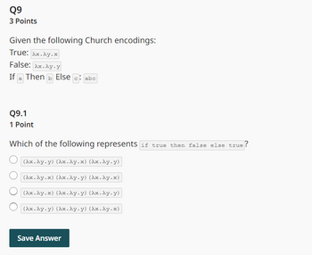 Q9
3 Points
Given the following Church encodings:
True: Ax.Ay.x
False: Ax.Ay.y
If a Then Else c: abc
Q9.1
1 Point
Which of the following represents if true then false else true ?
(Ax.Ay.y) (Ax.Ay.x) (Ax.Ay.y)
(Ax.Ay.x) (Ax.Ay.y) (Ax.Ay.x)
(Ax.Ay.x) (Ax.Ay.y) (Ax.Ay.y)
(Ax.Ay.y) (Ax.Ay.y) (Ax.Ay.x)
Save Answer