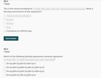 Q9.2
1 Point
This is the church encoding for if false then false else true: (Ax.Ay.y) (Ax.Ay.y) (Ax.Ay.x). What is
the beta-normal form of this expression?
(Ax.Ay.y) (Ax.Ay.y) (Ax.Ay.x)
λκ.λγ.κ
Ax.Ay.y
Ay-y
It produces an infinite loop.
Save Answer
Q9.3
1 Point
Which of the following lambda expressions correctly represents
if false then (if false then false else true) else false?
○ (Ax.Ay.y)(x.Ay.y)(λx.λy.x)(λx.λy.x)
(\x.\y.x)(\x.\y.y)((\x.\y.y)(\x.\y.y)(^x.Лy.x))
© (Ax.Ay.y)((Ax.Ay.y)(Ax.Ay.y)(Ax.Ay.x))(Ax.λy.y)
○ (Ax.Ay.y)(x.Ay.x)(λx.λy.y)(^x.λy.x)