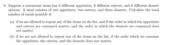 8. Suppose a restaurant menu has 8 different appetizers, 6 different entrees, and 6 different dessert
options. A meal consists of two appetizers, two entrees, and three desserts. Calculate the total
number of meals possible if:
(a) if we are allowed to repeat any of the items on the list, and if the order in which the appetizers
and entrees are consumed matter, and the order in which the desserts are consumed does
not matter.
(b) if we are not allowed to repeat any of the items on the list, if the order which we consume
the appetizers, the entrees, and the desserts does not matter.