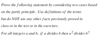 Prove the following statement by considering two cases based
on the parity principle. Use definitions of the terms
but do NOT use any other facts previously proved in
class or in the text or in the exercises.
For all integers a and b, if a divides b then a² divides b²