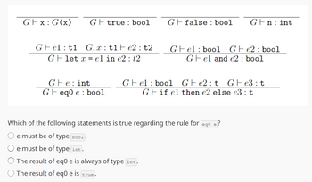 Gx: G(x) Gtrue bool
Gfalse: bool
Gn: int
Gel: t1 G, xt1e2: t2
Glet x el in e2 t2
Gel bool Ge2 bool
Gel and e2: bool
Ge: int
Gel bool
Ge2t Ge3: t
Geq0 e bool
Gif el then e2 else e3: t
Which of the following statements is true regarding the rule for eq0 e?
e must be of type bool.
e must be of type int.
The result of eq0 e is always of type int.
The result of eq0 e is true.