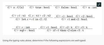 Gx: G(x) Gtrue bool
Gfalse: bool
Gn: int
Gelt1 G,x: t1e2: t2
Glet x el in e2: t2
Gel bool Ge2 bool
Gel and e2: bool
Ge: int
Gel bool
Ge2t Ge3: t
Geq0 e bool
Gif el then e2 else e3: t
Using the typing rules above, determine if the following expressions are well-typed: