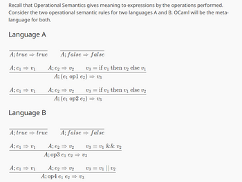 Recall that Operational Semantics gives meaning to expressions by the operations performed.
Consider the two operational semantic rules for two languages A and B. OCaml will be the meta-
language for both.
Language A
A; true true
A; false
false
A; e1 ⇒v1
A; e2 ⇒ V2
A; (e1 opl e2)
V3 =
if v₁ then V2 else V1
v3
A; e1⇒v1
A; e2 ⇒ V2 v3
if v₁ then v₁ else v₂
A; (e1 op2 e2)
v3
Language B
A; true true
A; false
=> false
A; e1 ⇒v1
A; e2 ⇒ V2
V3 = v₁ && v₂
A; op3 e₁ e2
V3
A; e1 ⇒v1
A; e2 ⇒ V2
v3 = v1 || v2
A; op4 e₁ e2 ⇒ V3