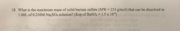 18. What is the maximum mass of solid barium sulfate (MW = 233 g/mol) that can be dissolved in
1.00L of 0.250M Na2SO4 solution? (Ksp of BaSO4 = 1.5 x 10⁹)
01
xf