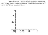 A force F produces a moment of 400 N•m clockwise about point O
and 1500 N-m counter-clockwise about point B. If the moment of the same force
about point A is zero, determine the force.
A
4 m|
6 m
В
