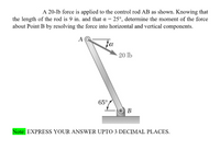 A 20-lb force is applied to the control rod AB as shown. Knowing that
the length of the rod is 9 in. and that a = 25°, determine the moment of the force
about Point B by resolving the force into horizontal and vertical components.
A
fa
20 lb
65°
O B
Note: EXPRESS YOUR ANSWER UPTO 3 DECIMAL PLACES.
