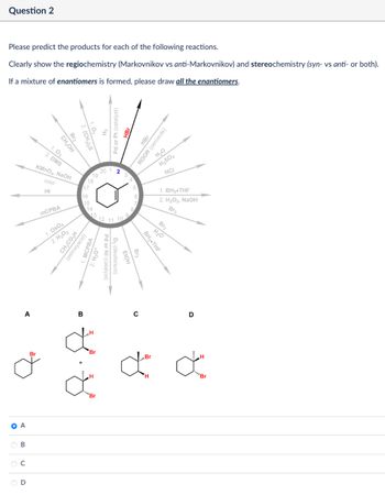 Question 2
Please predict the products for each of the following reactions.
Clearly show the regiochemistry (Markovnikov vs anti-Markovnikov) and stereochemistry (syn- vs anti- or both).
If a mixture of enantiomers is formed, please draw all the enantiomers.
Br2
2. (CH3)2S
Pd or Pt (catalyst)
Br
20
19
18
17
16
15
HBr
ROOR (peroxide)
H₂O
H2SO4
HCI
1. BH3.THF
2. H₂O2, NaOH
Br2
Br2
12 11 10
H₂O
1.03
2. DMS
CH3OH
KMnO4, NaOH
cold
HI
MCPBA
1. Os04
2. H₂O₂
CH3CO₂H
(peroxyacid)
MCPBA
14
13
BH3⚫THF
Br2
Pd or Ni (catalyst)
D₂ (deuterium)
FIOH
A
B
Br
"H
Br
H
C
D
ď ď
H
"Br
O A
B
C
D
"Br