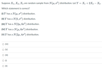 Suppose X₁, X2, X3 are random sample from N(μ, o²) distribution. Let Y = X₁ + 2X2 − X3.
Which statement is correct?
(1) Y has a N (μ, o²) distribution.
(II) Y has a N (0, ²) distribution.
(III) Y has a N (2μ, 60²) distribution.
(IV) Y has a N (μ, 60²) distribution.
(V) Y has a N (2μ, 40²) distribution.
O (IV)
O (V)
O (III)
(1)
O (II)