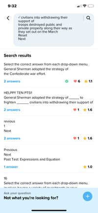 9:32
V civilians into withdrawing their
support of
troops destroyed public and
private property along their way as
they set out on the March
Reset
Next
Search results
Select the correct answer from each drop-down menu.
General Sherman adopted the strategy of
the Confederate war effort.
2 answers
6.
* 1.1
HELPP! TEN PTS!!
General Sherman adopted the strategy of
to
frighten
civilians into withdrawing their support of
2 answers
* 1.6
revious
1
Next
2 answers
* 1.6
Previous
Next
Post Test: Expressions and Equation
1 answer
* 1.0
16
Select the correct answer from each drop-down menu.
inualunc baving avarintu of inuectmonts in vour
Ask your question
Not what you're looking for?
+
