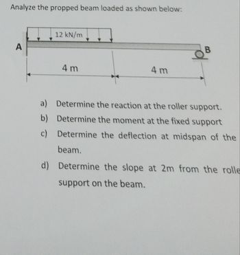 Analyze the propped beam loaded as shown below:
12 kN/m
A
4 m
B
4 m
a) Determine the reaction at the roller support.
b) Determine the moment at the fixed support
c) Determine the deflection at midspan of the
beam.
d) Determine the slope at 2m from the rolle
support on the beam.