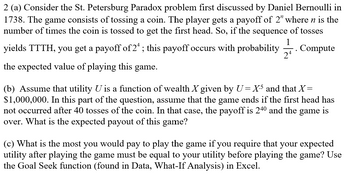 ### Problem 2: Analysis of the St. Petersburg Paradox

**(a) St. Petersburg Paradox Overview**

The St. Petersburg Paradox, first discussed by Daniel Bernoulli in 1738, involves a theoretical game where a coin is tossed repeatedly. The player earns a payoff of \(2^n\), where \(n\) is the number of tosses required to get the first head. For example, if the sequence of tosses is TTTT followed by H, the payoff is \(2^4\). This outcome occurs with a probability of \(\frac{1}{2^4}\). Calculate the expected value of playing this game.

**(b) Expected Payout with Utility Function**

Assume the utility \(U\) is a function of wealth \(X\) given by \(U = X^5\) and \(X = \$1,000,000\). Assume further that the game concludes if a head does not appear after 40 tosses. The payoff then is \(2^{40}\). Determine the expected payout of this modified game.

**(c) Maximum Payment for Utility Equivalence**

Determine the maximum amount one would be willing to pay to play the game, given that the expected utility after playing must be equal to the pre-game utility. Utilize Excel’s Goal Seek function (located in Data, What-If Analysis) to find this value.