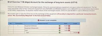 03:42:34
Brief Exercise 7-18 (Algo) Account for the exchange of long-term assets (LO7-6)
China Inn and Midwest Chicken exchanged assets. China Inn received delivery equipment and gave restaurant equipment. The fair
value and book value of the restaurant equipment were $24,000 and $15,600 (original cost of $43,000 less accumulated depreciation
of $27,400), respectively. To equalize market values of the exchanged assets, China Inn paid $7,900 in cash to Midwest Chicken.
Record the gain or loss for China Inn on the exchange of the equipment. (If no entry is required for a particular transaction/event,
select "No Journal Entry Required" in the first account field.)
No
1
Transaction
1
Equipment (Delivery)
Equipment (Restaurant)
Cash
Gain
Answer is not complete.
General Journal
3000
Debit
15,600
7,900X
8,400
Credit
24,000