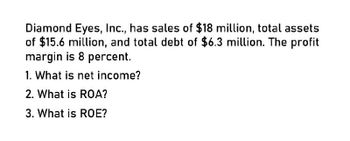 Diamond Eyes, Inc., has sales of $18 million, total assets
of $15.6 million, and total debt of $6.3 million. The profit
margin is 8 percent.
1. What is net income?
2. What is ROA?
3. What is ROE?