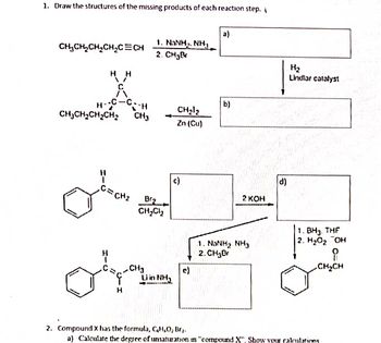 1. Draw the structures of the missing products of each reaction step.
CH₂CH₂CH₂CH₂C=CH
HH
-C--H
H-
CH₂CH₂CH₂CH₂ CH3
C=CH₂
1. NINH, NH,
2. CH₂B
Brz
CH₂Cl₂
-CH₂
Orm
Liin Nha
H
CH₂1₂
Zn (Cu)
c)
a)
b)
2 KOH
1. NANH, NH3
2. CH₂Br
d)
H₂
Lindlar catalyst
1. BH3. THF
2. H₂O₂ OH
CH₂CH
2. Compound X has the formula, C₂H₂O₂ Br₂.
a) Calculate the degree of unsaturation in "compound X". Show your calculations