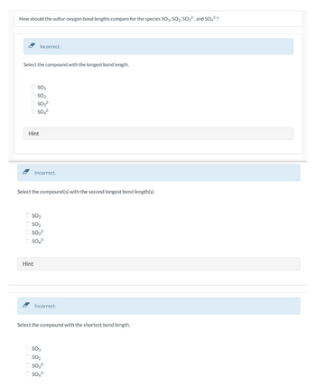 How should the sulfur-oxygen bond lengths compare for the species SO3, SO₂, SO32", and SO4²?
Select the compound with the longest bond length.
Incorrect.
SO3
ⒸSO₂
OSO3²-
SO42-
Hint
Incorrect.
Select the compound(s) with the second longest bond length(s).
Hint
SO3
SO₂
SO3²-
SO4²-
Incorrect.
Select the compound with the shortest bond length.
SO3
SO₂
SO3²-
SO4²-