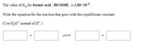 The value of K, for formic acid , HCOOH , is 1.80×10-4.
Write the equation for the reaction that goes with this equilibrium constant.
(Use H30* instead of H.)
+
+
1
