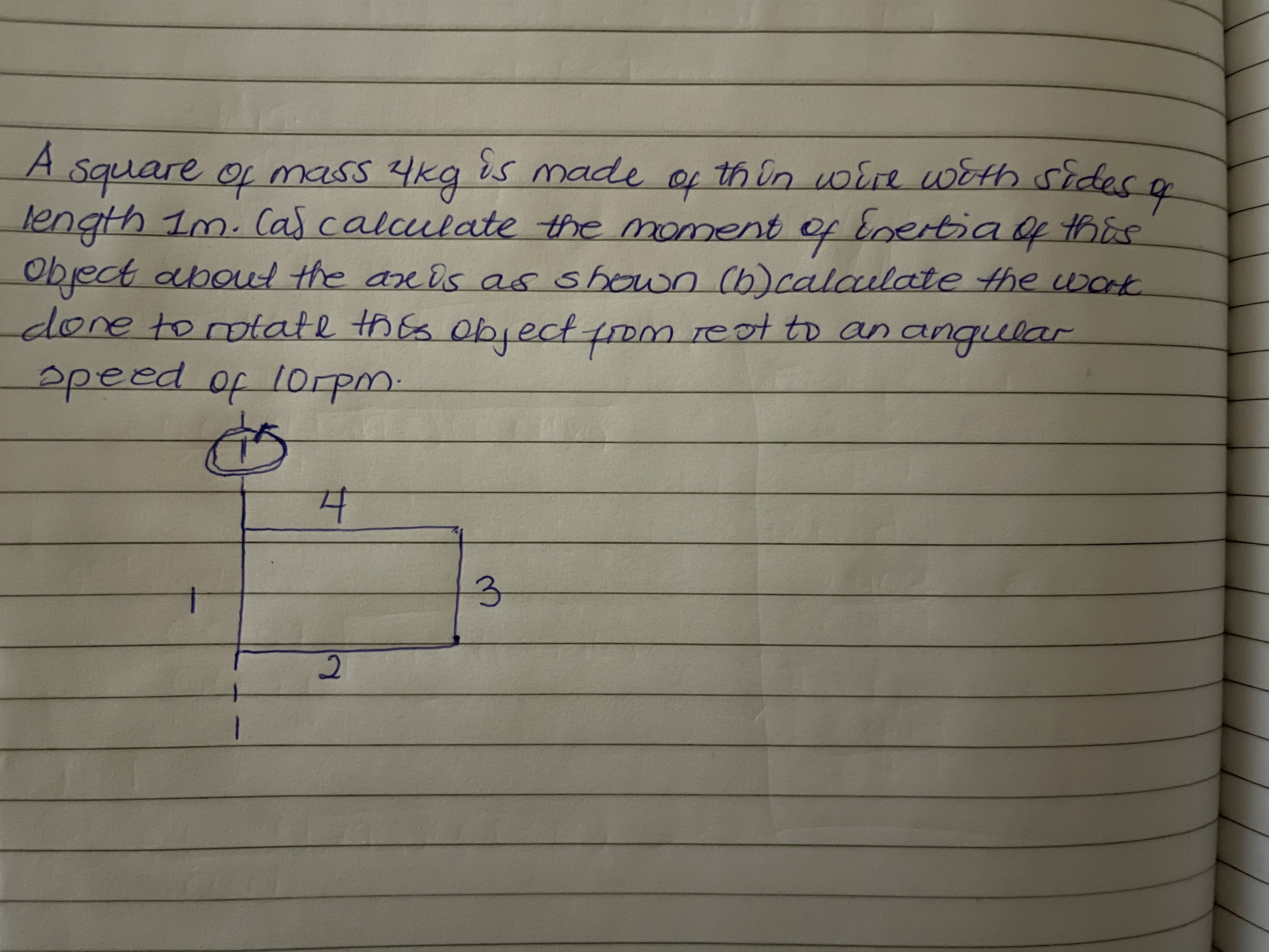 A square of mass 4kg is made of th in voire with sides a
length 1m. Cas calculate the moment of Enertia f this
Object aboul the are ds as shown Cb)calaulate the work
done torotate thEs object fom reot to an angular
apeed of lorpm.
to
3.
