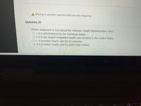 A Moving to another question will save this response.
Question 25
Which statement is true about the Veterans Health Administration (VA)?
O a. It is administered by the individual states.
O b. It is the largest integrated health care systems in the United States.
O c. It provides health care for all veterans.
O d. It provides health care for active duty military.
