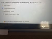 What is the cause for the high boiling points of the carboxylic acids?
O Ionic bonds
O Hydrogen bonding
O Dispersion forces
O Dipole-Dipole interaction
A Moving to another question will save this response.
