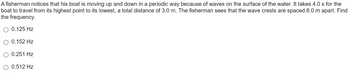 A fisherman notices that his boat is moving up and down in a periodic way because of waves on the surface of the water. It takes 4.0 s for the
boat to travel from its highest point to its lowest, a total distance of 3.0 m. The fisherman sees that the wave crests are spaced 8.0 m apart. Find
the frequency.
O 0.125 Hz
O 0.152 Hz
0.251 Hz
O 0.512 Hz