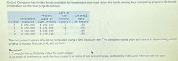 Oxford Company has limited funds available for investment and must ration the funds among four competing projects. Selected
information on the four projects follows:
Present
Value of
Investment
Project Required
Cash Inflows
A
$ 180,000
$ 269,323
B
$ 130,000
$ 242,000
C
$ 100,000
$ 200,035
D
$ 160,000 $ 278,136
Life of
the
Project
(years)
7
12
7
3
Internal
Rate
of Return
15%
20%
19%
18%
The net present values should be computed using a 10% discount rate. The company wants your assistance in determining which
project to accept first, second, and so forth.
Required:
1. Compute the profitability index for each project.
A
2. In order of preference, rank the four projects in terms of net present value, profitability index, and internal rate of return.