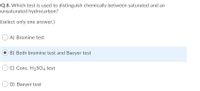 Q.8. Which test is used to distinguish chemically between saturated and an
unsaturated hydrocarbon?
(select only one answer.)
A) Bromine test
B) Both bromine test and Baeyer test
C) Conc. H2SO4 test
D) Baeyer test
