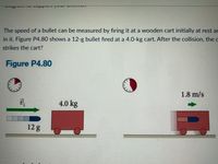 The speed of a bullet can be measured by firing it at a wooden cart initially at rest ar
in it. Figure P4.80 shows a 12-g bullet fired at a 4.0-kg cart. After the collision, the o
strikes the cart?
Figure P4.80
1.8 m/s
4.0 kg
12 g
